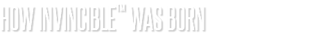 HOW INVINCIBLE™ WAS BORN
